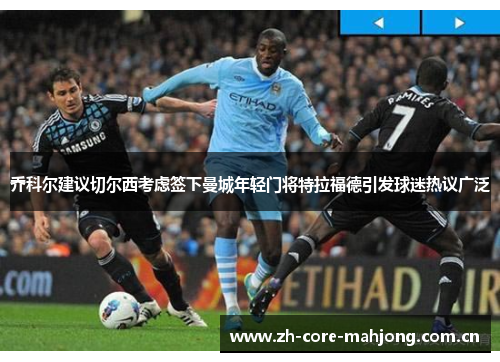 乔科尔建议切尔西考虑签下曼城年轻门将特拉福德引发球迷热议广泛 乔科尔建议切尔西考虑签下曼城年轻门将特拉福德引发球迷热议广泛