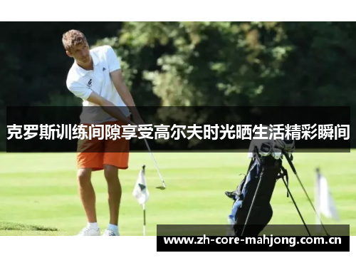 克罗斯训练间隙享受高尔夫时光晒生活精彩瞬间 克罗斯训练间隙享受高尔夫时光晒生活精彩瞬间