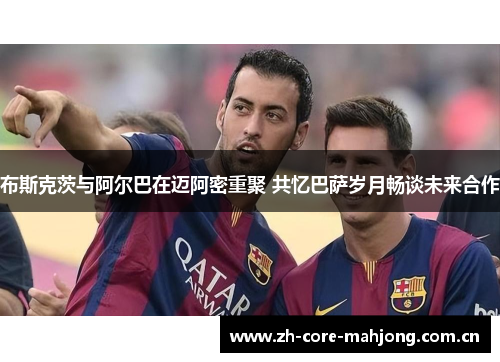 布斯克茨与阿尔巴在迈阿密重聚 共忆巴萨岁月畅谈未来合作 布斯克茨与阿尔巴在迈阿密重聚 共忆巴萨岁月畅谈未来合作